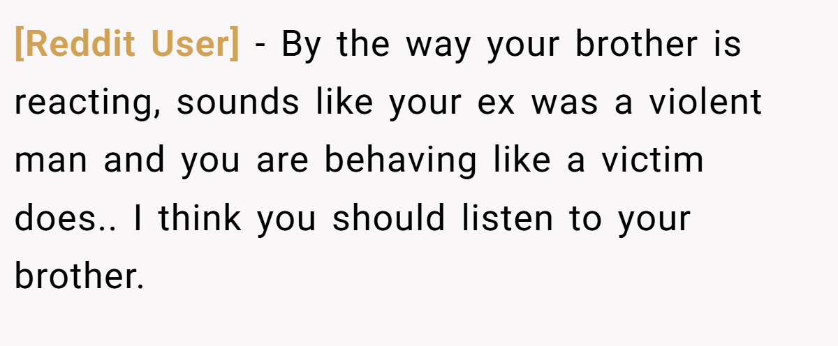 [Reddit User] − By the way your brother is reacting, sounds like your ex was a violent man and you are behaving like a victim does.. I think you should listen to your brother.