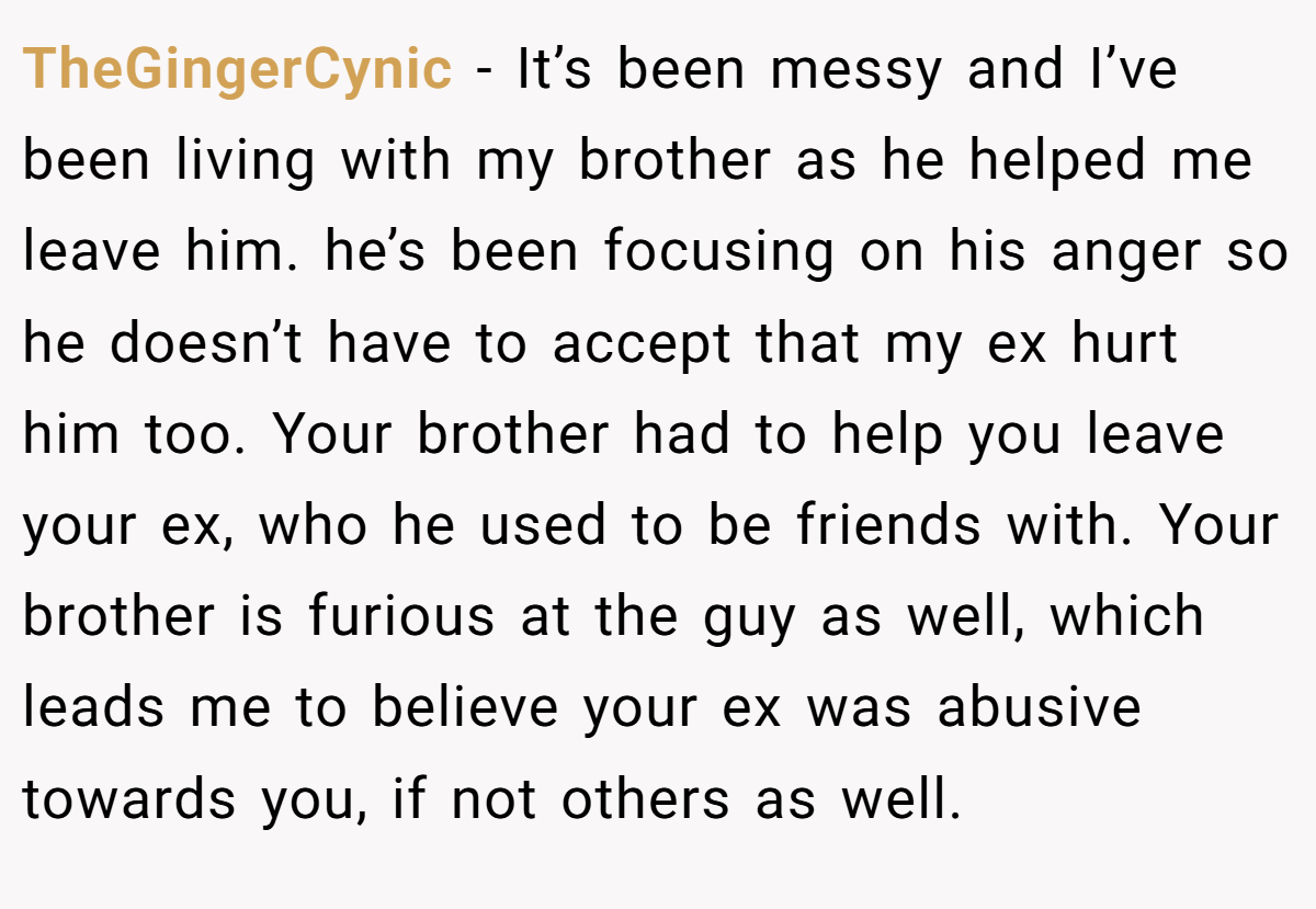 TheGingerCynic − It’s been messy and I’ve been living with my brother as he helped me leave him. he’s been focusing on his anger so he doesn’t have to accept that my ex hurt him too. Your brother had to help you leave your ex, who he used to be friends with. Your brother is furious at the guy as well, which leads me to believe your ex was abusive towards you, if not others as well.