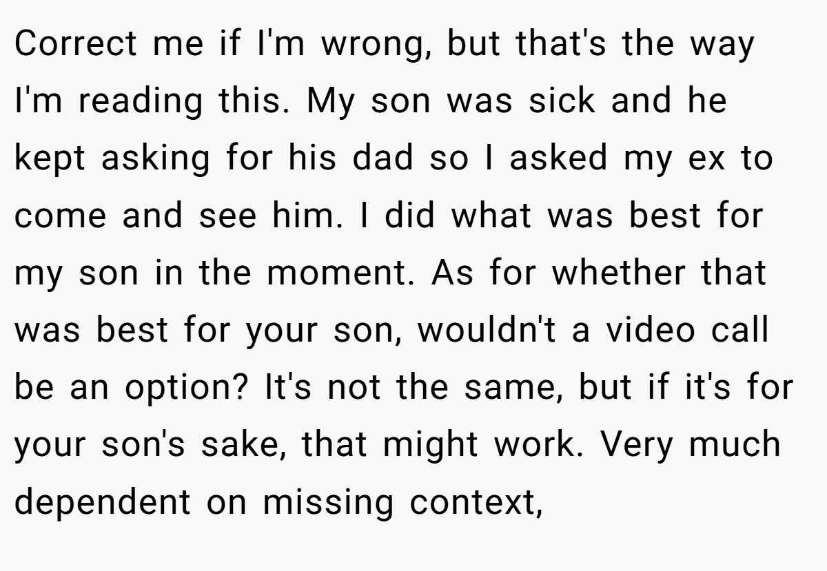 Correct me if I'm wrong, but that's the way I'm reading this. My son was sick and he kept asking for his dad so I asked my ex to come and see him. I did what was best for my son in the moment. As for whether that was best for your son, wouldn't a video call be an option? It's not the same, but if it's for your son's sake, that might work. Very much dependent on missing context,