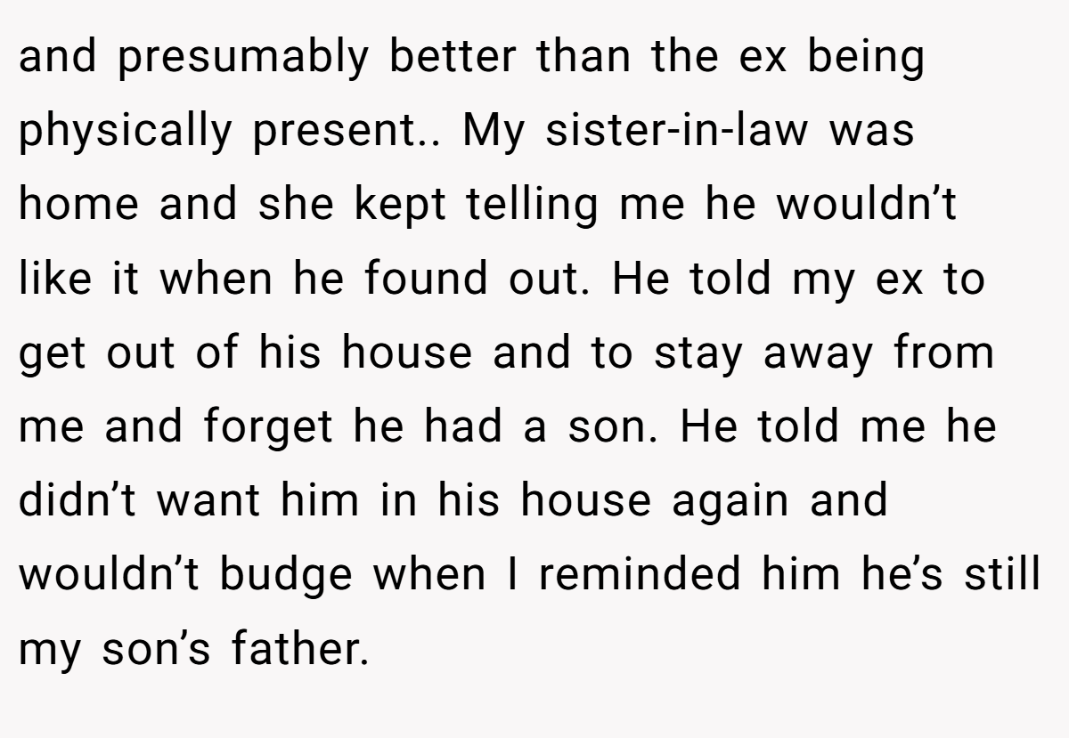 and presumably better than the ex being physically present.. My sister-in-law was home and she kept telling me he wouldn’t like it when he found out. He told my ex to get out of his house and to stay away from me and forget he had a son. He told me he didn’t want him in his house again and wouldn’t budge when I reminded him he’s still my son’s father.