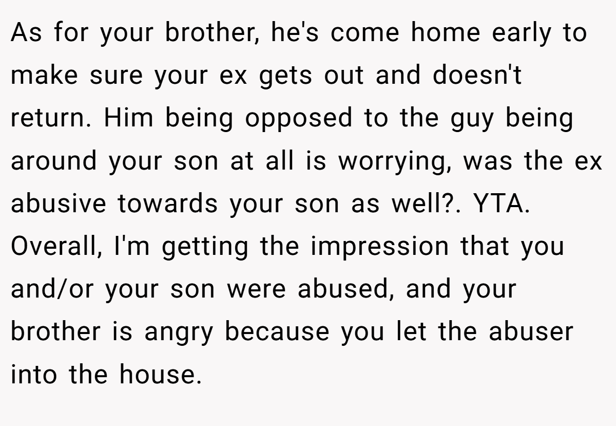 As for your brother, he's come home early to make sure your ex gets out and doesn't return. Him being opposed to the guy being around your son at all is worrying, was the ex abusive towards your son as well?. YTA. Overall, I'm getting the impression that you and/or your son were abused, and your brother is angry because you let the abuser into the house.