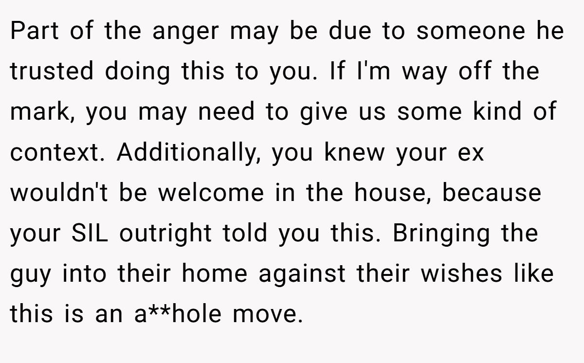 Part of the anger may be due to someone he trusted doing this to you. If I'm way off the mark, you may need to give us some kind of context. Additionally, you knew your ex wouldn't be welcome in the house, because your SIL outright told you this. Bringing the guy into their home against their wishes like this is an a**hole move. 