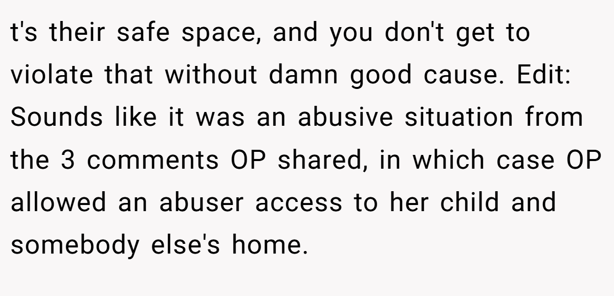 t's their safe space, and you don't get to violate that without damn good cause. Edit: Sounds like it was an abusive situation from the 3 comments OP shared, in which case OP allowed an abuser access to her child and somebody else's home.