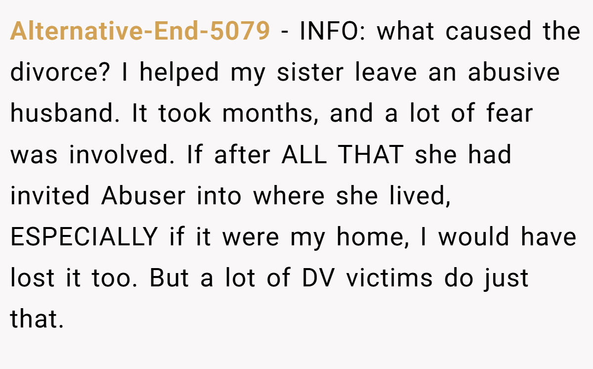 Alternative-End-5079 − INFO: what caused the divorce? I helped my sister leave an abusive husband. It took months, and a lot of fear was involved. If after ALL THAT she had invited Abuser into where she lived, ESPECIALLY if it were my home, I would have lost it too. But a lot of DV victims do just that.