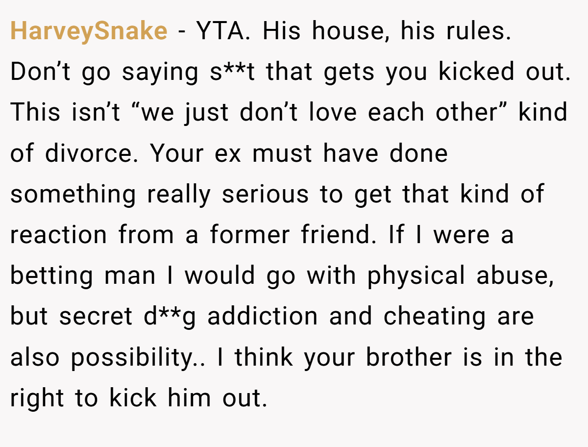 HarveySnake − YTA. His house, his rules. Don’t go saying s**t that gets you kicked out. This isn’t “we just don’t love each other” kind of divorce. Your ex must have done something really serious to get that kind of reaction from a former friend. If I were a betting man I would go with physical abuse, but secret d**g addiction and cheating are also possibility.. I think your brother is in the right to kick him out.