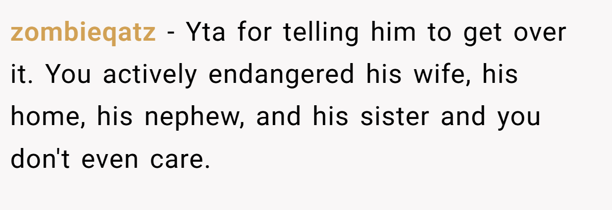 zombieqatz − Yta for telling him to get over it. You actively endangered his wife, his home, his nephew, and his sister and you don't even care.