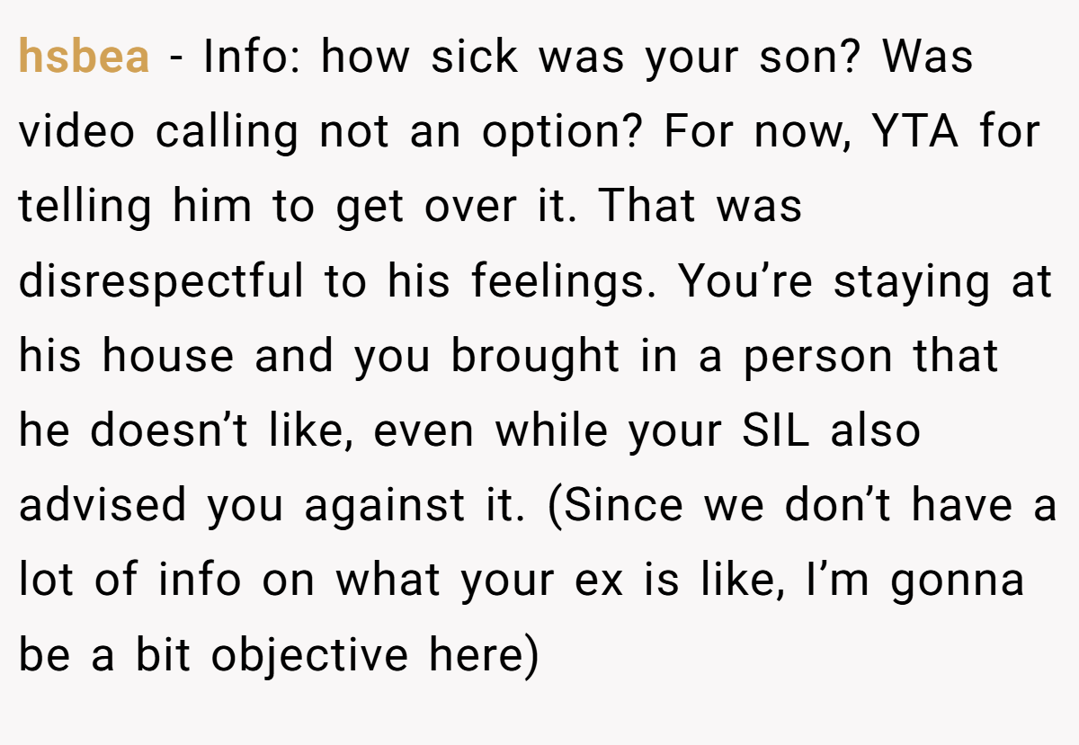 hsbea − Info: how sick was your son? Was video calling not an option? For now, YTA for telling him to get over it. That was disrespectful to his feelings. You’re staying at his house and you brought in a person that he doesn’t like, even while your SIL also advised you against it. (Since we don’t have a lot of info on what your ex is like, I’m gonna be a bit objective here)