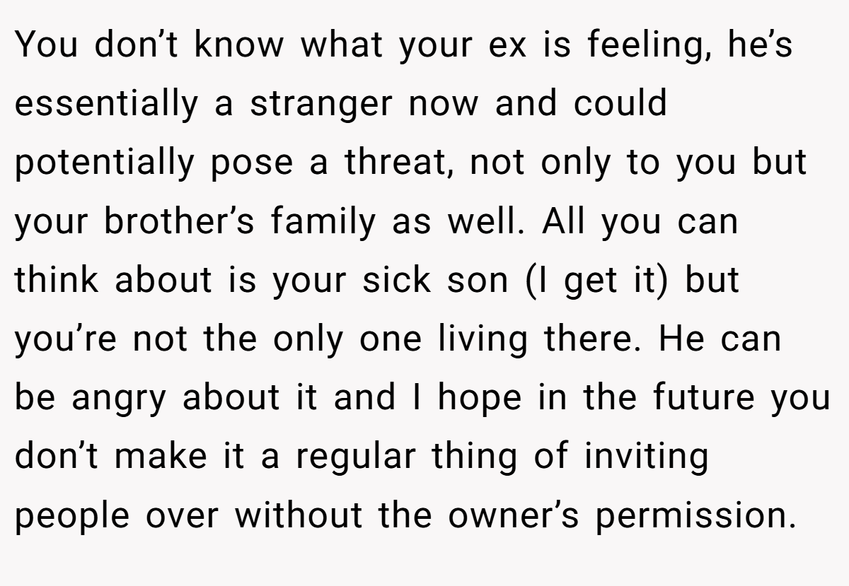 You don’t know what your ex is feeling, he’s essentially a stranger now and could potentially pose a threat, not only to you but your brother’s family as well. All you can think about is your sick son (I get it) but you’re not the only one living there. He can be angry about it and I hope in the future you don’t make it a regular thing of inviting people over without the owner’s permission.