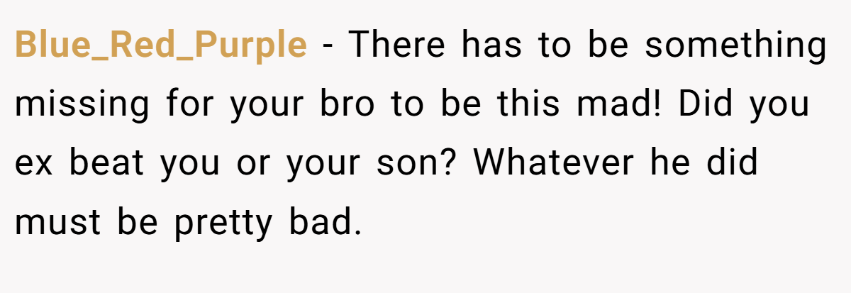 Blue_Red_Purple − There has to be something missing for your bro to be this mad! Did you ex beat you or your son? Whatever he did must be pretty bad.