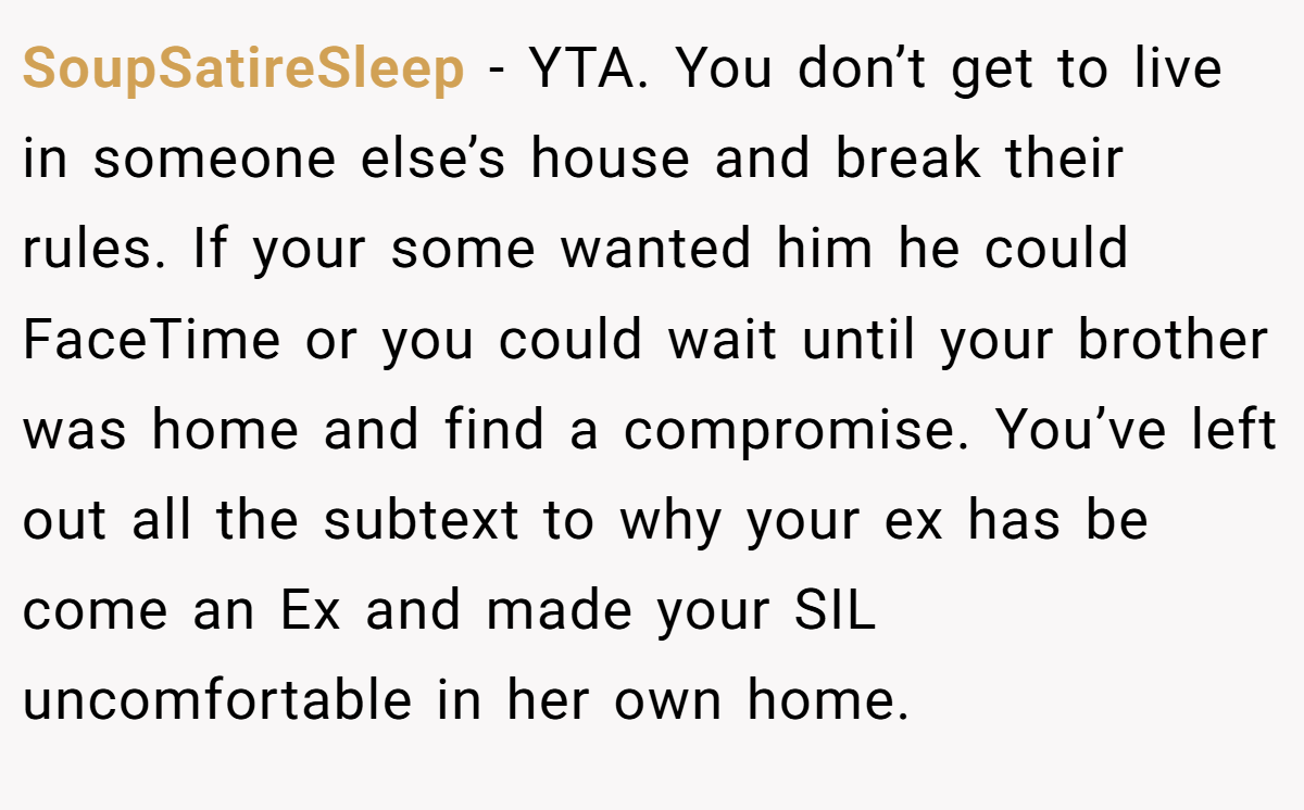 SoupSatireSleep − YTA. You don’t get to live in someone else’s house and break their rules. If your some wanted him he could FaceTime or you could wait until your brother was home and find a compromise. You’ve left out all the subtext to why your ex has be come an Ex and made your SIL uncomfortable in her own home.