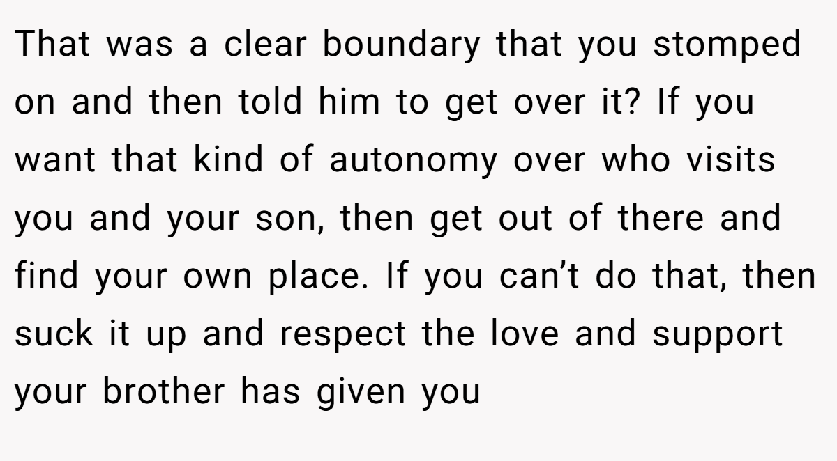 That was a clear boundary that you stomped on and then told him to get over it? If you want that kind of autonomy over who visits you and your son, then get out of there and find your own place. If you can’t do that, then suck it up and respect the love and support your brother has given you