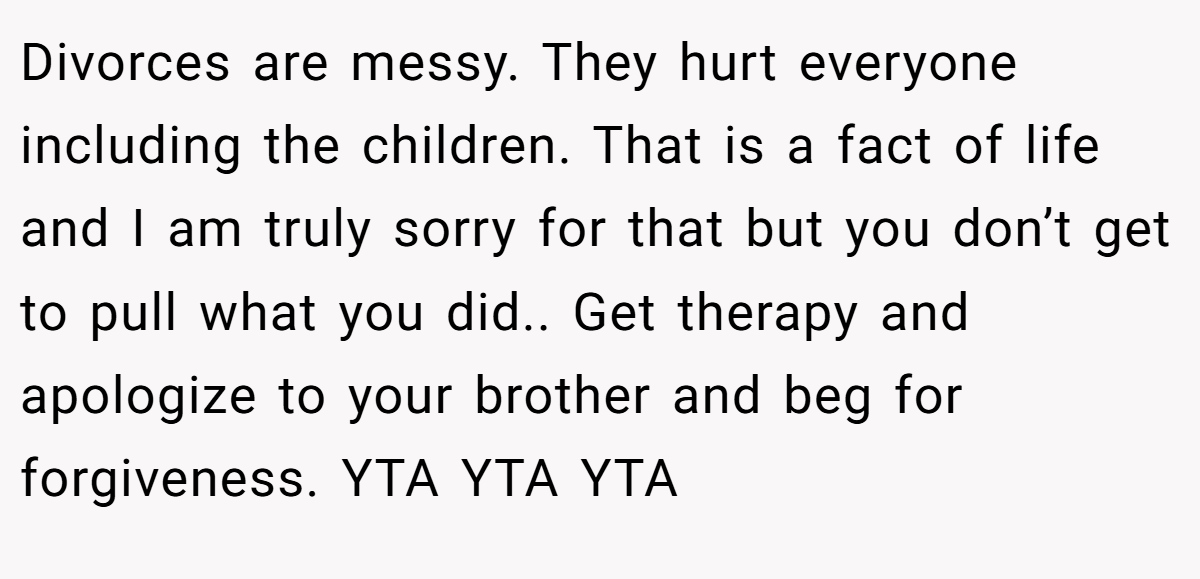 Divorces are messy. They hurt everyone including the children. That is a fact of life and I am truly sorry for that but you don’t get to pull what you did.. Get therapy and apologize to your brother and beg for forgiveness. YTA YTA YTA