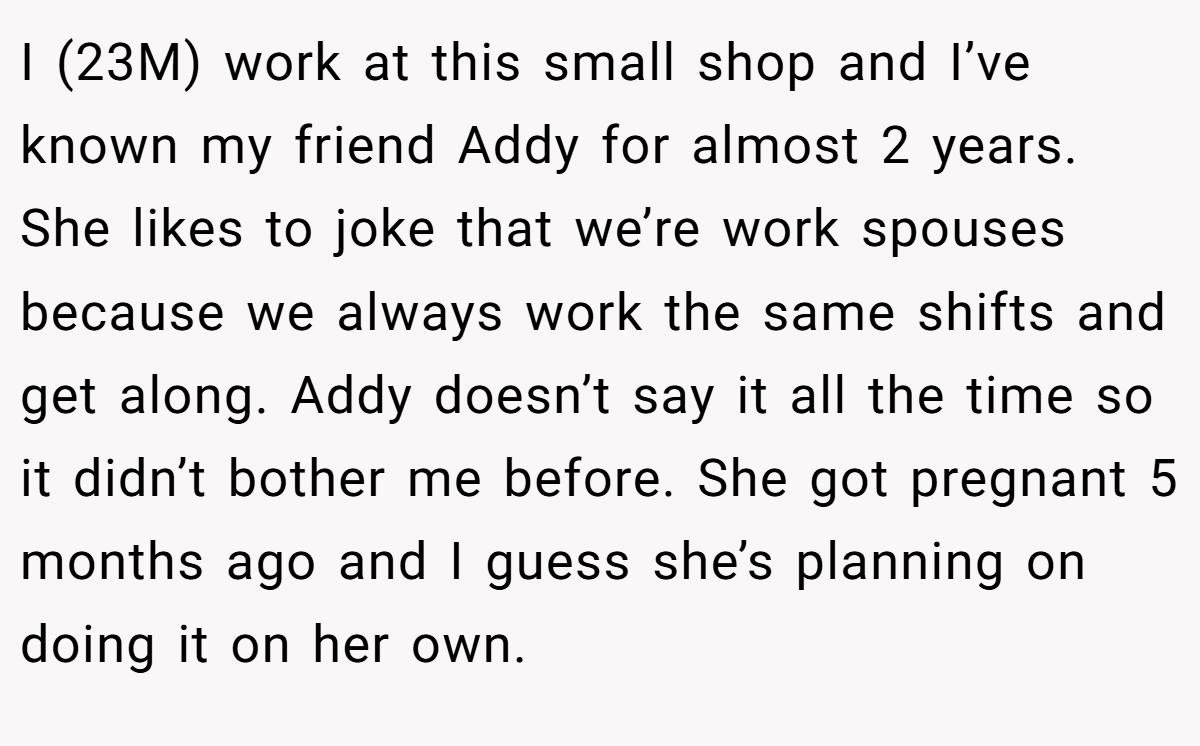 I (23M) work at this small shop and I’ve known my friend Addy for almost 2 years. She likes to joke that we’re work spouses because we always work the same shifts and get along. Addy doesn’t say it all the time so it didn’t bother me before. She got pregnant 5 months ago and I guess she’s planning on doing it on her own.