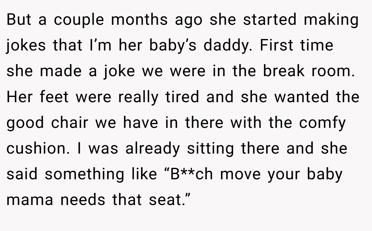 But a couple months ago she started making jokes that I’m her baby’s daddy. First time she made a joke we were in the break room. Her feet were really tired and she wanted the good chair we have in there with the comfy cushion. I was already sitting there and she said something like “B**ch move your baby mama needs that seat.”