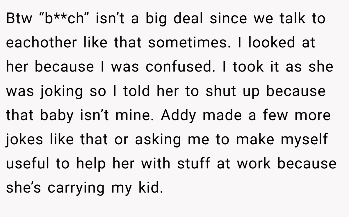 Btw “b**ch” isn’t a big deal since we talk to eachother like that sometimes. I looked at her because I was confused. I took it as she was joking so I told her to shut up because that baby isn’t mine. Addy made a few more jokes like that or asking me to make myself useful to help her with stuff at work because she’s carrying my kid.