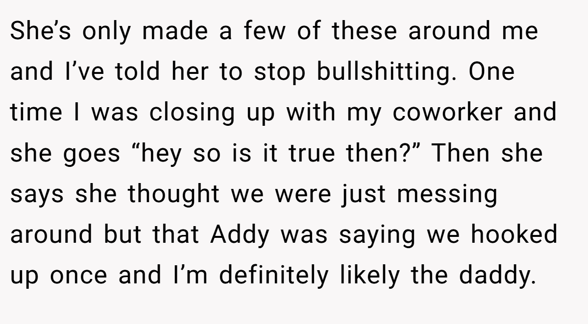 She’s only made a few of these around me and I’ve told her to stop bullshitting. One time I was closing up with my coworker and she goes “hey so is it true then?” Then she says she thought we were just messing around but that Addy was saying we hooked up once and I’m definitely likely the daddy.