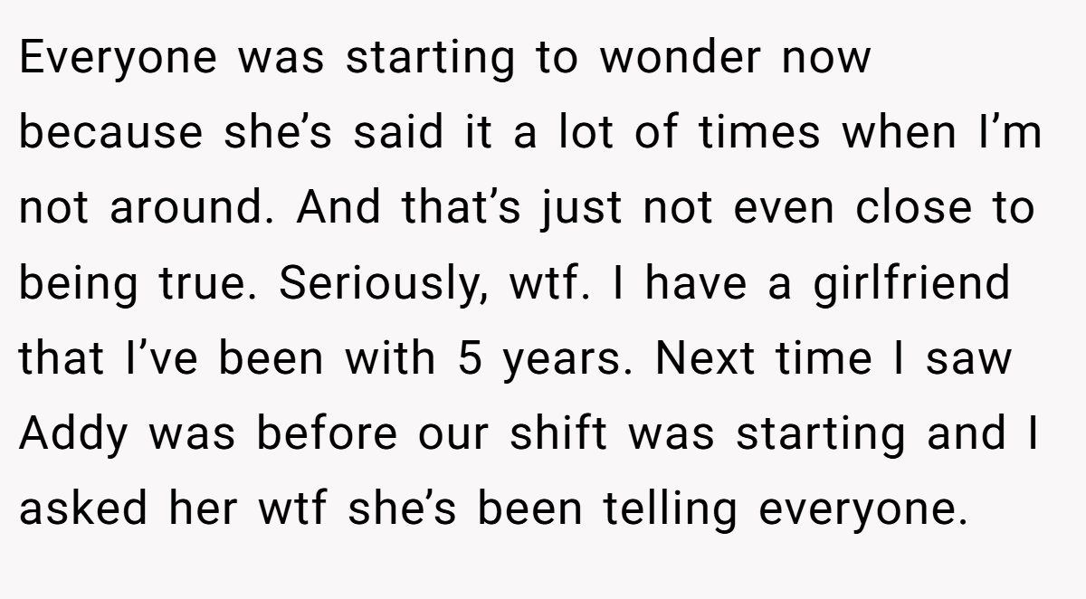 Everyone was starting to wonder now because she’s said it a lot of times when I’m not around. And that’s just not even close to being true. Seriously, wtf. I have a girlfriend that I’ve been with 5 years. Next time I saw Addy was before our shift was starting and I asked her wtf she’s been telling everyone.