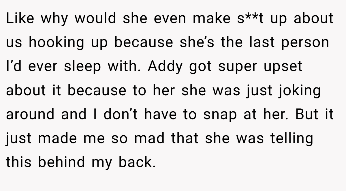 Like why would she even make s**t up about us hooking up because she’s the last person I’d ever sleep with. Addy got super upset about it because to her she was just joking around and I don’t have to snap at her. But it just made me so mad that she was telling this behind my back.