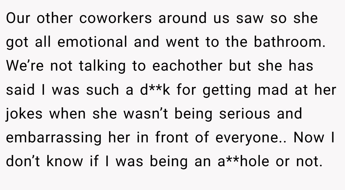 Our other coworkers around us saw so she got all emotional and went to the bathroom. We’re not talking to eachother but she has said I was such a d**k for getting mad at her jokes when she wasn’t being serious and embarrassing her in front of everyone.. Now I don’t know if I was being an a**hole or not.
