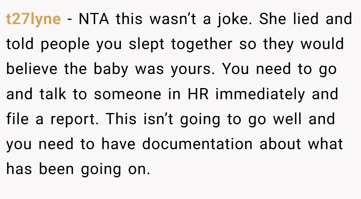 t27lyne - NTA this wasn’t a joke. She lied and told people you slept together so they would believe the baby was yours. You need to go and talk to someone in HR immediately and file a report. This isn’t going to go well and you need to have documentation about what has been going on.