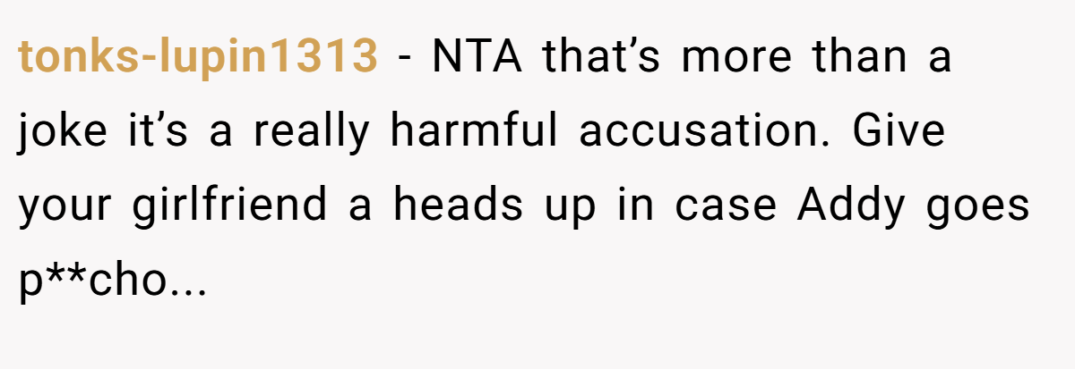 tonks-lupin1313 - NTA that’s more than a joke it’s a really harmful accusation. Give your girlfriend a heads up in case Addy goes p**cho...