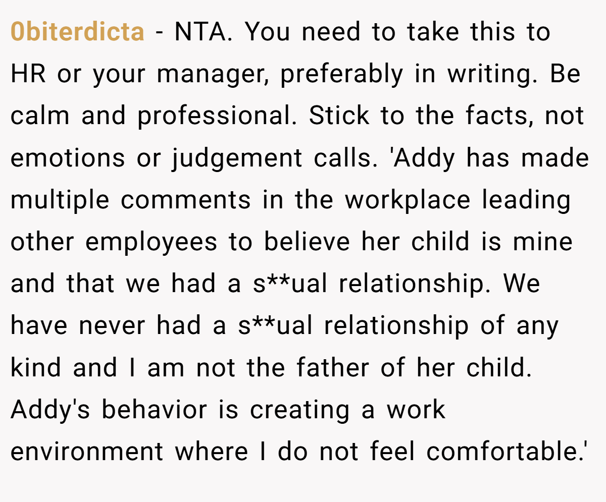 0biterdicta - NTA. You need to take this to HR or your manager, preferably in writing. Be calm and professional. Stick to the facts, not emotions or judgement calls. 'Addy has made multiple comments in the workplace leading other employees to believe her child is mine and that we had a s**ual relationship. We have never had a s**ual relationship of any kind and I am not the father of her child. Addy's behavior is creating a work environment where I do not feel comfortable.'