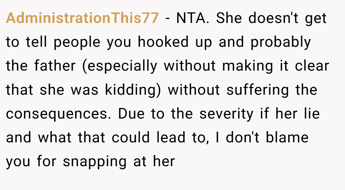 AdministrationThis77 - NTA. She doesn't get to tell people you hooked up and probably the father (especially without making it clear that she was kidding) without suffering the consequences. Due to the severity if her lie and what that could lead to, I don't blame you for snapping at her