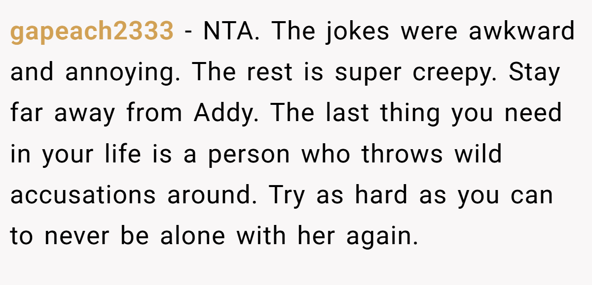 gapeach2333 - NTA. The jokes were awkward and annoying. The rest is super creepy. Stay far away from Addy. The last thing you need in your life is a person who throws wild accusations around. Try as hard as you can to never be alone with her again.