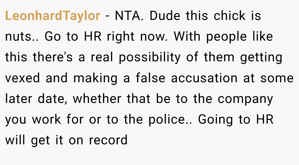 LeonhardTaylor - NTA. Dude this chick is nuts.. Go to HR right now. With people like this there's a real possibility of them getting vexed and making a false accusation at some later date, whether that be to the company you work for or to the police.. Going to HR will get it on record