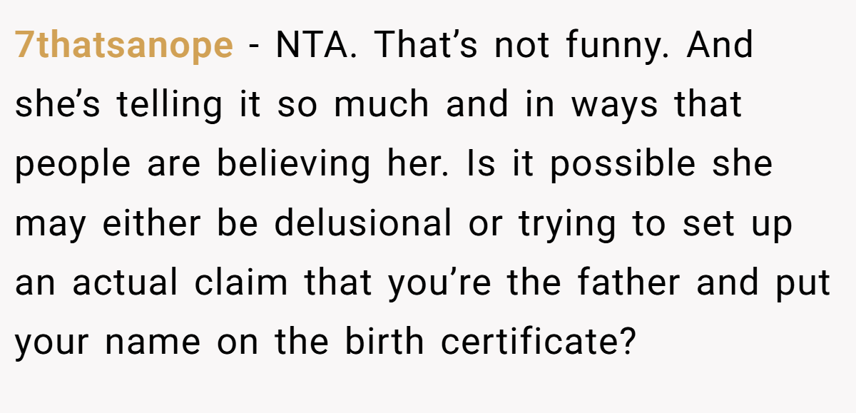 7thatsanope - NTA. That’s not funny. And she’s telling it so much and in ways that people are believing her. Is it possible she may either be delusional or trying to set up an actual claim that you’re the father and put your name on the birth certificate?