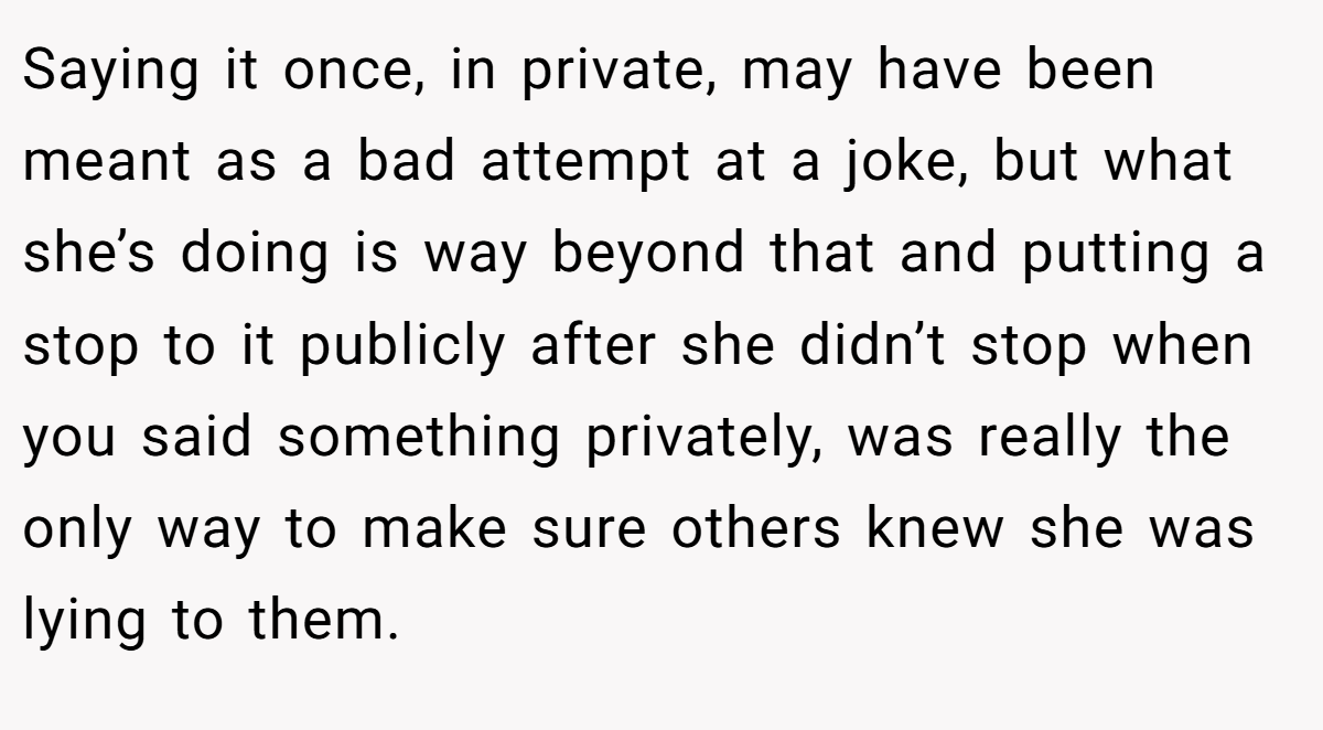 Saying it once, in private, may have been meant as a bad attempt at a joke, but what she’s doing is way beyond that and putting a stop to it publicly after she didn’t stop when you said something privately, was really the only way to make sure others knew she was lying to them.