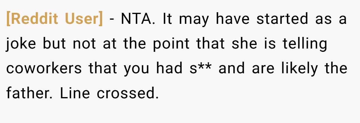 [Reddit User] - NTA. It may have started as a joke but not at the point that she is telling coworkers that you had s** and are likely the father. Line crossed.