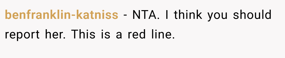 benfranklin-katniss - NTA. I think you should report her. This is a red line.