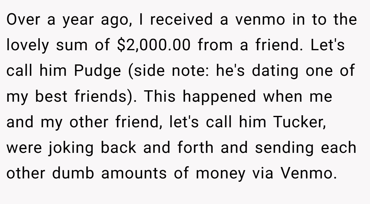 Over a year ago, I received a venmo in to the lovely sum of $2,000.00 from a friend. Let's call him Pudge (side note: he's dating one of my best friends). This happened when me and my other friend, let's call him Tucker, were joking back and forth and sending each other dumb amounts of money via Venmo.