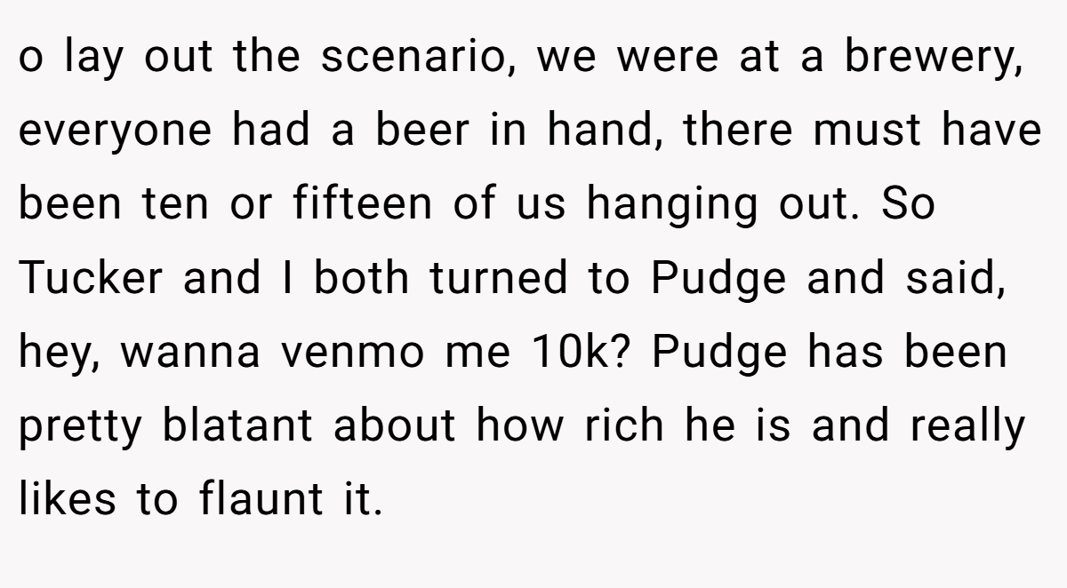 o lay out the scenario, we were at a brewery, everyone had a beer in hand, there must have been ten or fifteen of us hanging out. So Tucker and I both turned to Pudge and said, hey, wanna venmo me 10k? Pudge has been pretty blatant about how rich he is and really likes to flaunt it.