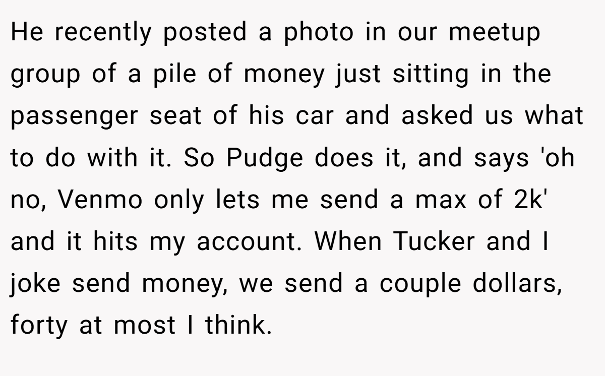 He recently posted a photo in our meetup group of a pile of money just sitting in the passenger seat of his car and asked us what to do with it. So Pudge does it, and says 'oh no, Venmo only lets me send a max of 2k' and it hits my account. When Tucker and I joke send money, we send a couple dollars, forty at most I think.