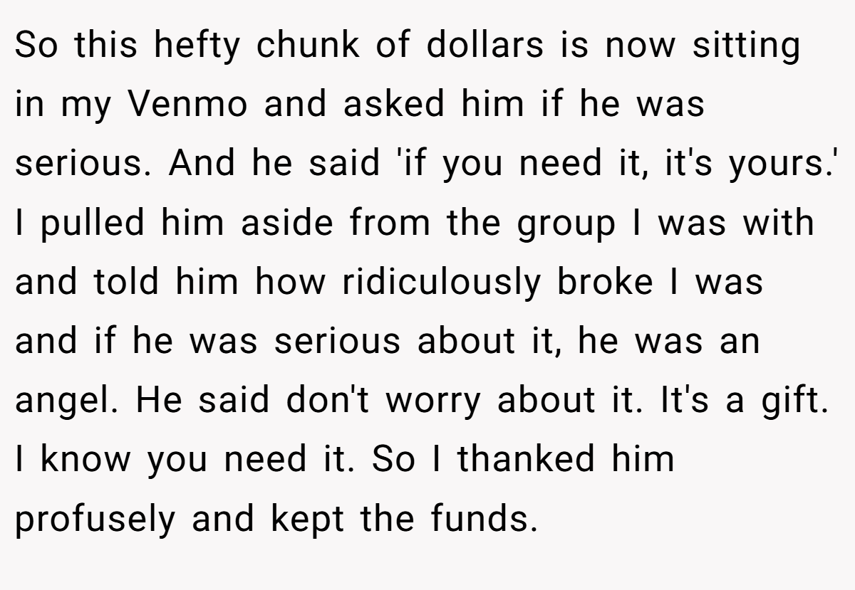 So this hefty chunk of dollars is now sitting in my Venmo and asked him if he was serious. And he said 'if you need it, it's yours.' I pulled him aside from the group I was with and told him how ridiculously broke I was and if he was serious about it, he was an angel. He said don't worry about it. It's a gift. I know you need it. So I thanked him profusely and kept the funds.