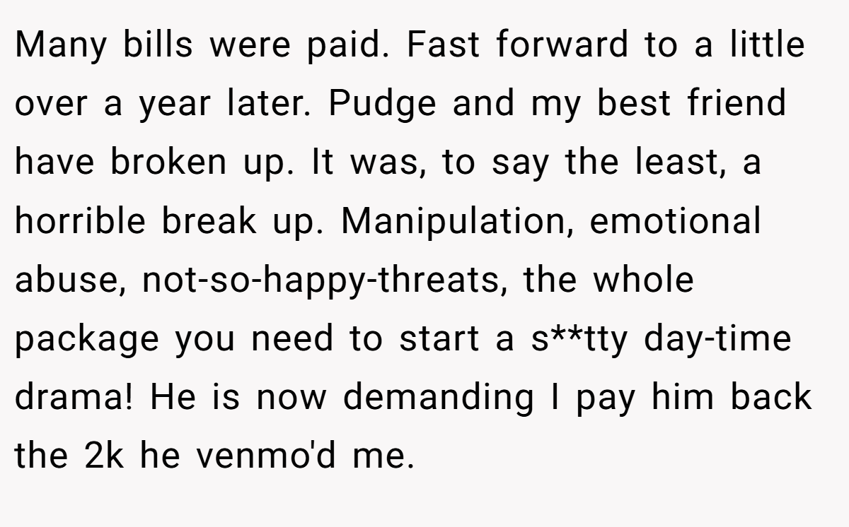 Many bills were paid. Fast forward to a little over a year later. Pudge and my best friend have broken up. It was, to say the least, a horrible break up. Manipulation, emotional abuse, not-so-happy-threats, the whole package you need to start a s**tty day-time drama! He is now demanding I pay him back the 2k he venmo'd me.