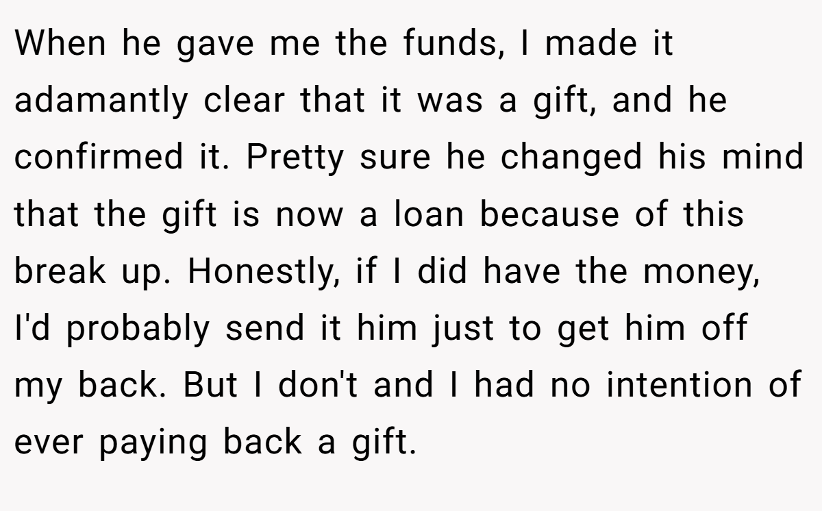 When he gave me the funds, I made it adamantly clear that it was a gift, and he confirmed it. Pretty sure he changed his mind that the gift is now a loan because of this break up. Honestly, if I did have the money, I'd probably send it him just to get him off my back. But I don't and I had no intention of ever paying back a gift.