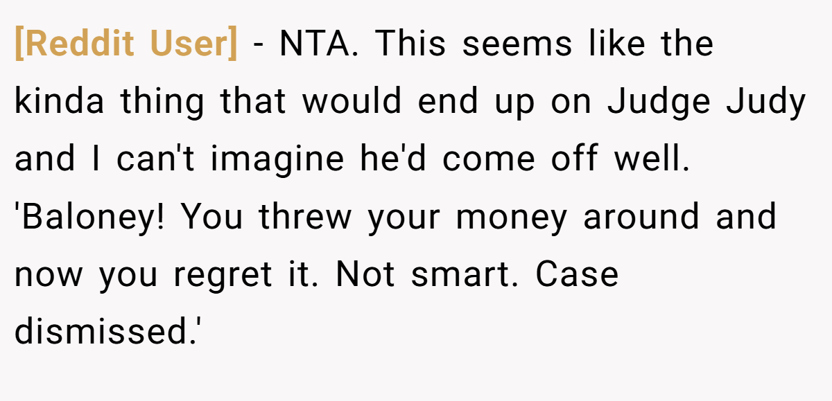 [Reddit User] − NTA. This seems like the kinda thing that would end up on Judge Judy and I can't imagine he'd come off well. 'Baloney! You threw your money around and now you regret it. Not smart. Case dismissed.'