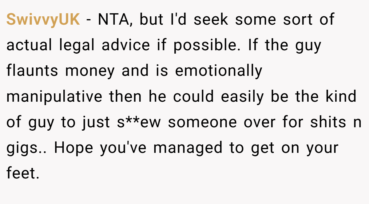 SwivvyUK − NTA, but I'd seek some sort of actual legal advice if possible. If the guy flaunts money and is emotionally manipulative then he could easily be the kind of guy to just s**ew someone over for shits n gigs.. Hope you've managed to get on your feet.