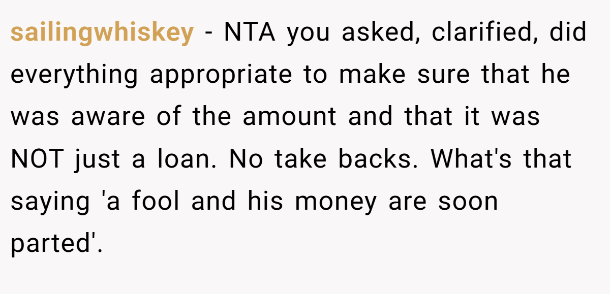 sailingwhiskey − NTA you asked, clarified, did everything appropriate to make sure that he was aware of the amount and that it was NOT just a loan. No take backs. What's that saying 'a fool and his money are soon parted'.