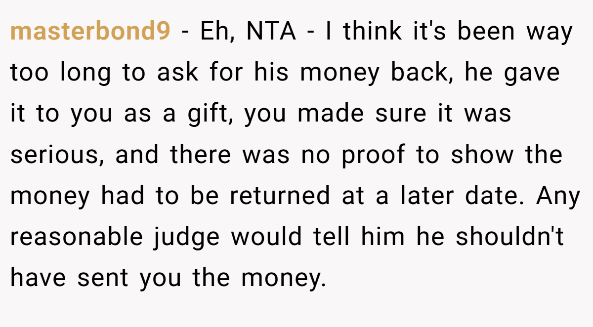 masterbond9 − Eh, NTA - I think it's been way too long to ask for his money back, he gave it to you as a gift, you made sure it was serious, and there was no proof to show the money had to be returned at a later date. Any reasonable judge would tell him he shouldn't have sent you the money.