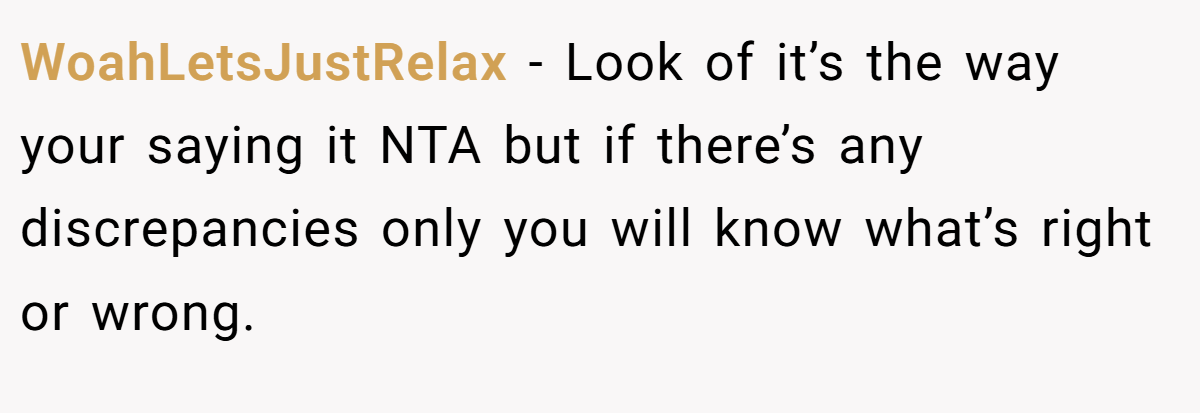 WoahLetsJustRelax − Look of it’s the way your saying it NTA but if there’s any discrepancies only you will know what’s right or wrong.