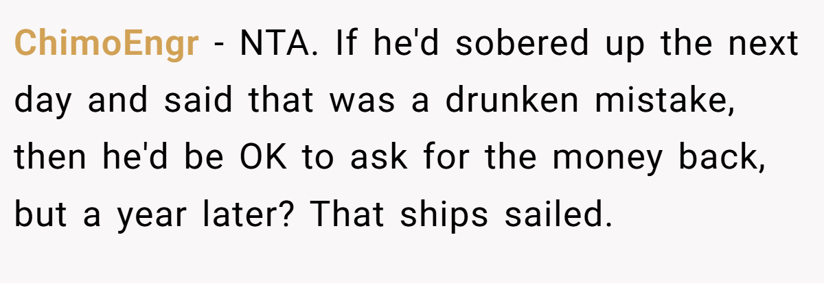 ChimoEngr − NTA. If he'd sobered up the next day and said that was a drunken mistake, then he'd be OK to ask for the money back, but a year later? That ships sailed.