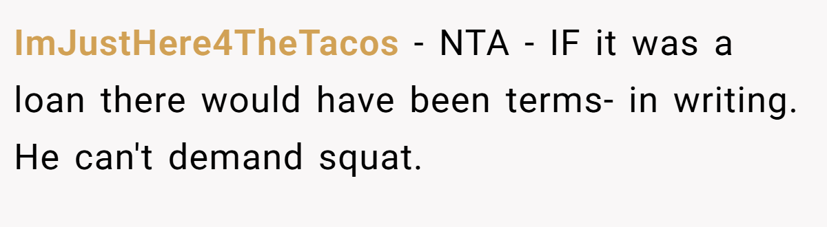 ImJustHere4TheTacos − NTA - IF it was a loan there would have been terms- in writing. He can't demand squat.