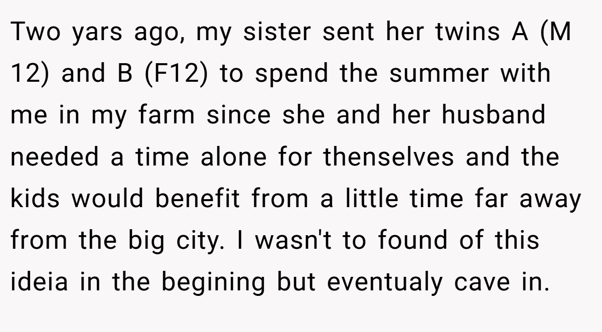 Two yars ago, my sister sent her twins A (M 12) and B (F12) to spend the summer with me in my farm since she and her husband needed a time alone for thenselves and the kids would benefit from a little time far away from the big city. I wasn't to found of this ideia in the begining but eventualy cave in.