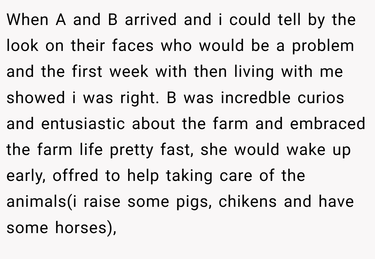 When A and B arrived and i could tell by the look on their faces who would be a problem and the first week with then living with me showed i was right. B was incredble curios and entusiastic about the farm and embraced the farm life pretty fast, she would wake up early, offred to help taking care of the animals(i raise some pigs, chikens and have some horses),