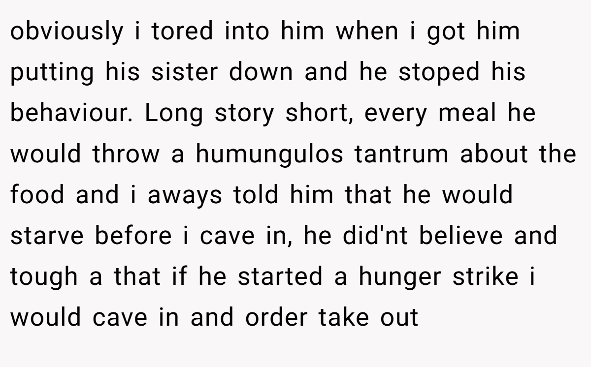 obviously i tored into him when i got him putting his sister down and he stoped his behaviour. Long story short, every meal he would throw a humungulos tantrum about the food and i aways told him that he would starve before i cave in, he did'nt believe and tough a that if he started a hunger strike i would cave in and order take out