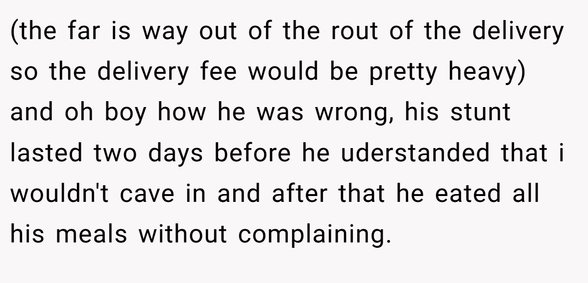(the far is way out of the rout of the delivery so the delivery fee would be pretty heavy) and oh boy how he was wrong, his stunt lasted two days before he uderstanded that i wouldn't cave in and after that he eated all his meals without complaining.